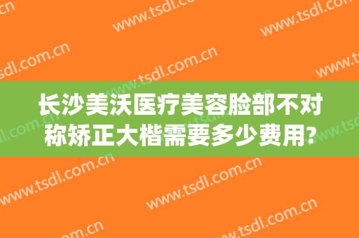 长沙美沃医疗美容脸部不对称矫正大楷需要多少费用?效果怎么样?(长沙美沃整形成立多久)