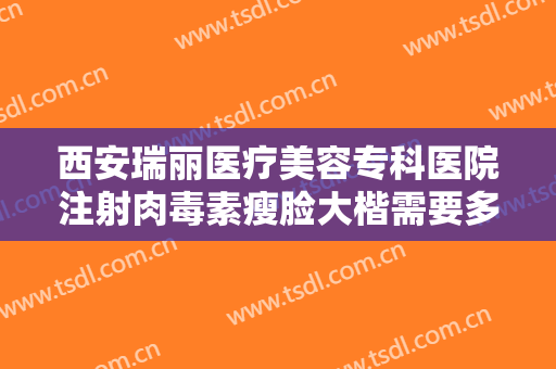 西安瑞丽医疗美容专科医院注射肉毒素瘦脸大楷需要多少钱?有哪些优势?