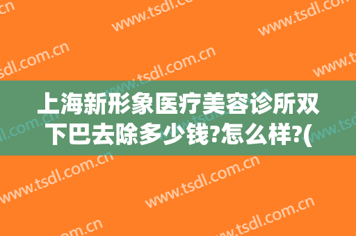 上海新形象医疗美容诊所双下巴去除多少钱?怎么样?(上海整形下巴需要多少钱)
