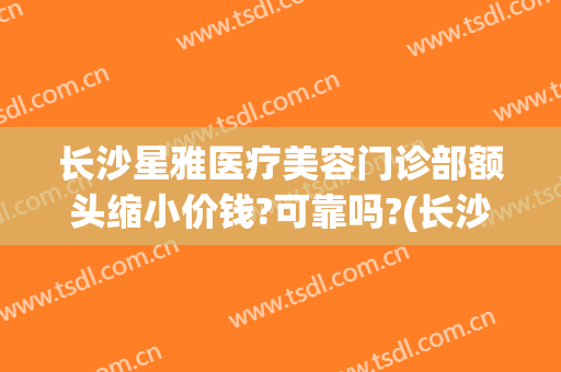 长沙星雅医疗美容门诊部额头缩小价钱?可靠吗?(长沙星雅整形医院怎么样)