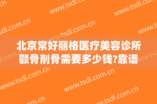 北京常好丽格医疗美容诊所颧骨削骨需要多少钱?靠谱吗?(宝格丽整形美容)