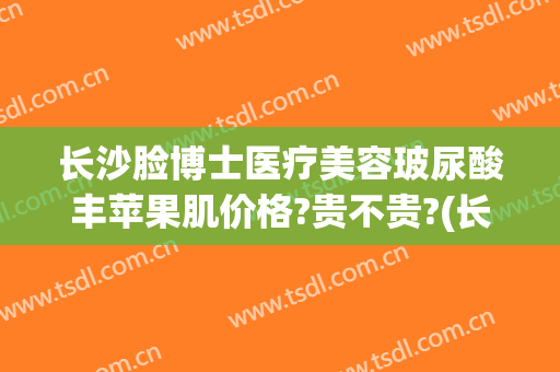 长沙脸博士医疗美容玻尿酸丰苹果肌价格?贵不贵?(长沙丰苹果肌价格一)