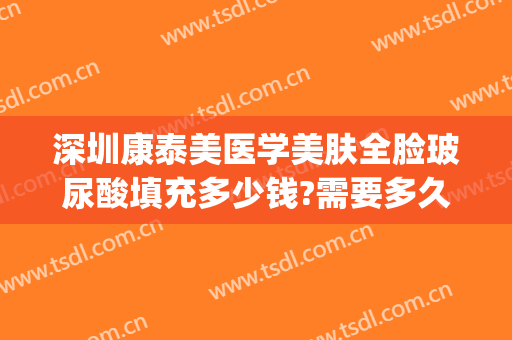 深圳康泰美医学美肤全脸玻尿酸填充多少钱?需要多久恢复?(脸部填充玻尿酸要多少钱)
