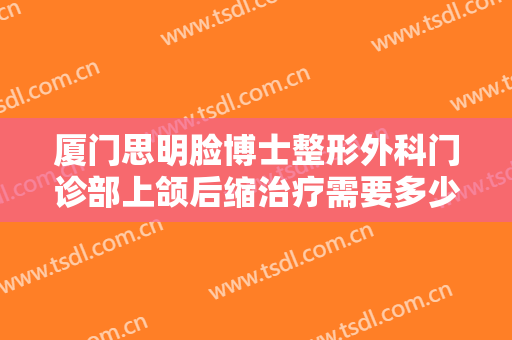 厦门思明脸博士整形外科门诊部上颌后缩治疗需要多少费用?好不好?
