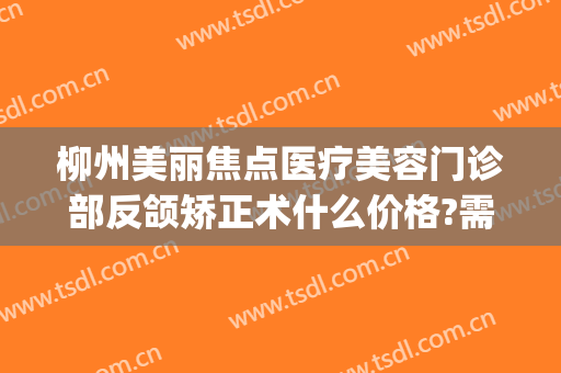 柳州美丽焦点医疗美容门诊部反颌矫正术什么价格?需要多久恢复?(柳州美丽焦点整形医院)
