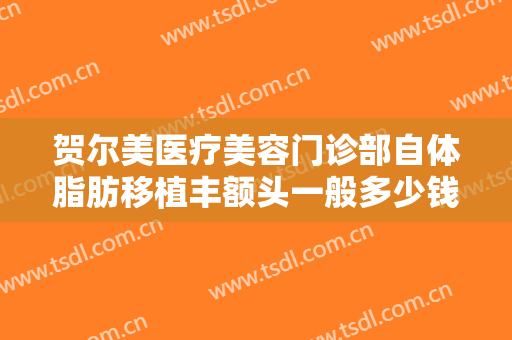 贺尔美医疗美容门诊部自体脂肪移植丰额头一般多少钱?有哪些优势?