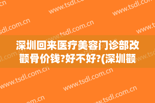 深圳回来医疗美容门诊部改颧骨价钱?好不好?(深圳颧骨手术多少钱)