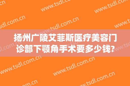 扬州广陵艾菲斯医疗美容门诊部下颚角手术要多少钱?需要多久恢复?(扬州艾菲斯医疗美容好不好)