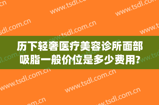 历下轻奢医疗美容诊所面部吸脂一般价位是多少费用?可靠吗?(面部抽脂价格如何)