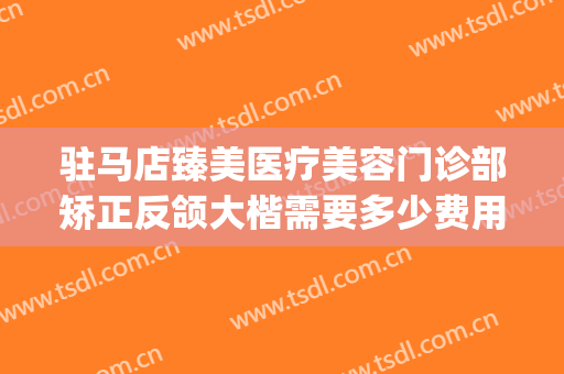 驻马店臻美医疗美容门诊部矫正反颌大楷需要多少费用?有哪些优势?(驻马店臻美整形医院)