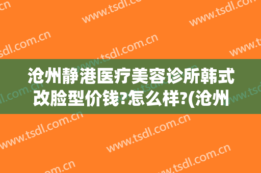 沧州静港医疗美容诊所韩式改脸型价钱?怎么样?(沧州静港整形医院)
