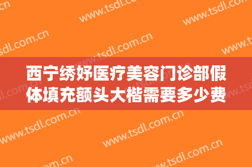 西宁绣妤医疗美容门诊部假体填充额头大楷需要多少费用?靠谱吗?(西宁绣妤医疗美容评价)