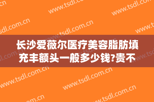 长沙爱薇尔医疗美容脂肪填充丰额头一般多少钱?贵不贵?(长沙哪家医院做脂肪填充好)