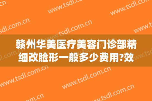 赣州华美医疗美容门诊部精细改脸形一般多少费用?效果怎么样?(赣州华美整形美容医院地址)