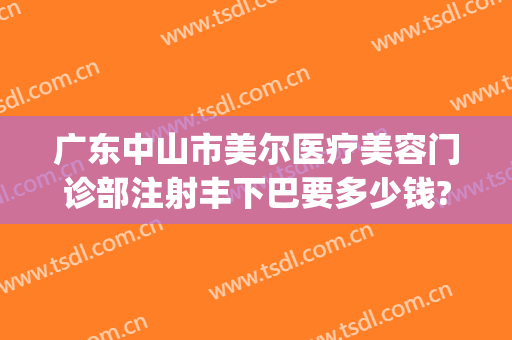 广东中山市美尔医疗美容门诊部注射丰下巴要多少钱?靠谱吗?(中山美尔整形医院)