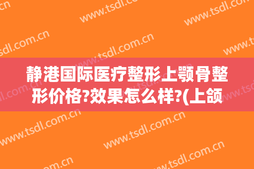 静港国际医疗整形上颚骨整形价格?效果怎么样?(上颌骨整形多少钱)