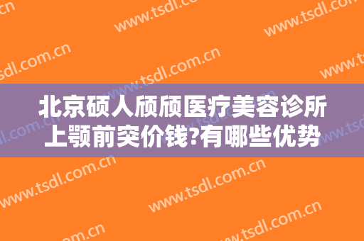 北京硕人颀颀医疗美容诊所上颚前突价钱?有哪些优势?