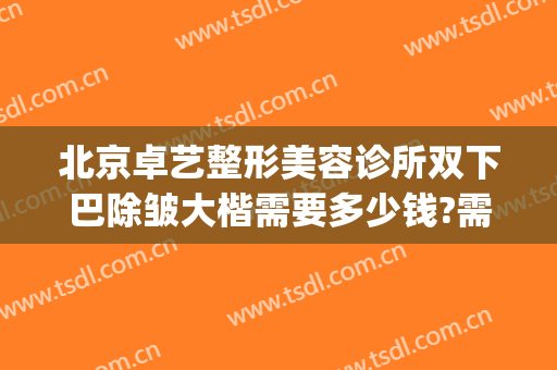 北京卓艺整形美容诊所双下巴除皱大楷需要多少钱?需要多久恢复?(北京卓艺医疗美容整形医院)