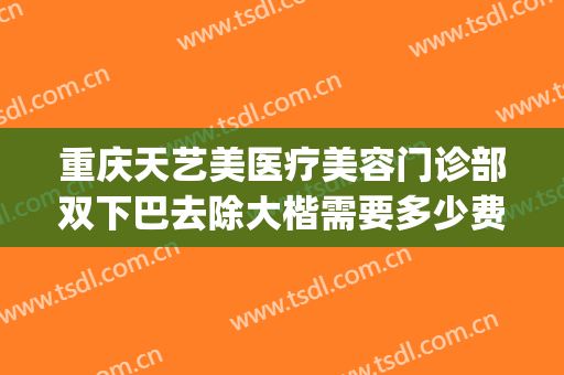 重庆天艺美医疗美容门诊部双下巴去除大楷需要多少费用?怎么样?(重庆天艺美医院怎样)