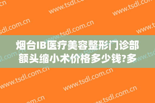 烟台IB医疗美容整形门诊部额头缩小术价格多少钱?多长时间恢复?(烟台ib医疗美容整形医院)