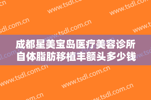 成都星美宝岛医疗美容诊所自体脂肪移植丰额头多少钱?多长时间恢复?