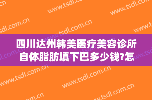 四川达州韩美医疗美容诊所自体脂肪填下巴多少钱?怎么样?(达州韩美整形)