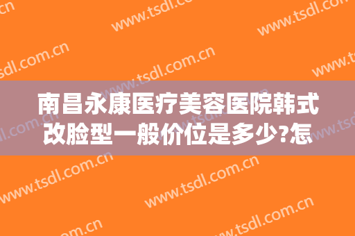 南昌永康医疗美容医院韩式改脸型一般价位是多少?怎么样?(南昌永康医疗美容医院地址图)