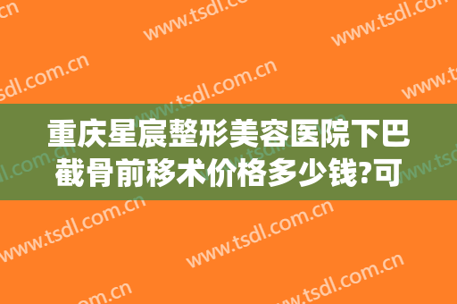重庆星宸整形美容医院下巴截骨前移术价格多少钱?可靠吗?(重庆星宸整形医院费用)