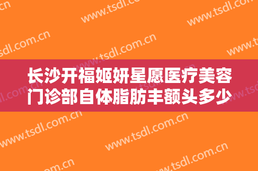 长沙开福姬妍星愿医疗美容门诊部自体脂肪丰额头多少钱?有哪些优势?