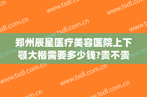 郑州辰星医疗美容医院上下颚大楷需要多少钱?贵不贵?(郑州星辰医美整形医院怎么样)