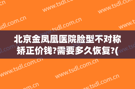 北京金凤凰医院脸型不对称矫正价钱?需要多久恢复?(北京凤凰整形)