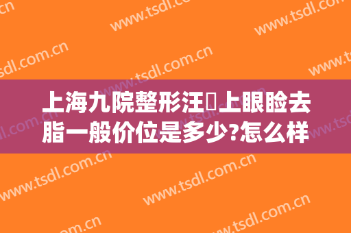 上海九院整形汪湧上眼睑去脂一般价位是多少?怎么样?(上海九院眼皮抽脂)