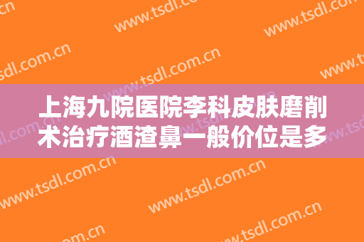 上海九院医院李科皮肤磨削术治疗酒渣鼻一般价位是多少?效果怎么样?