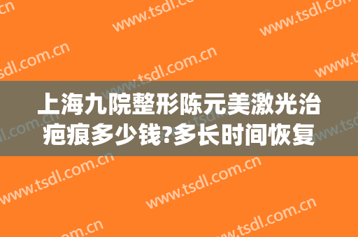 上海九院整形陈元美激光治疤痕多少钱?多长时间恢复?(上海九院激光整形价目表2024)