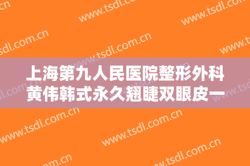 上海第九人民医院整形外科黄伟韩式永久翘睫双眼皮一般多少钱?效果怎么样?