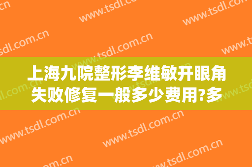 上海九院整形李维敏开眼角失败修复一般多少费用?多长时间恢复?(上海九院双眼皮修复医生)