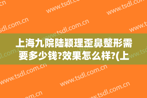 上海九院陆颖理歪鼻整形需要多少钱?效果怎么样?(上海第九人民医院鼻子整形专家)