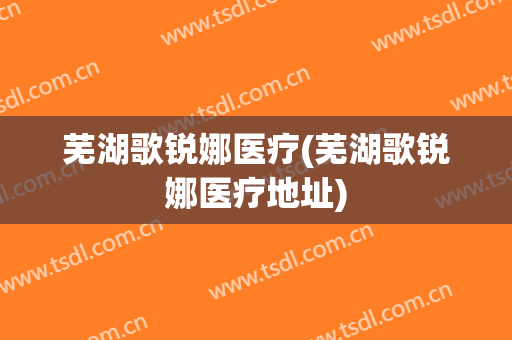 芜湖歌锐娜医疗(芜湖歌锐娜医疗地址)