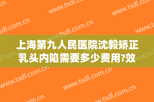 上海第九人民医院沈毅矫正乳头内陷需要多少费用?效果怎么样?(上海九院乳头内陷手术多少钱)
