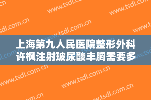 上海第九人民医院整形外科许枫注射玻尿酸丰胸需要多少钱?有哪些优势?