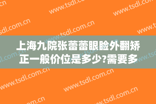 上海九院张蕾蕾眼睑外翻矫正一般价位是多少?需要多久恢复?(上海九院上睑下垂专家)
