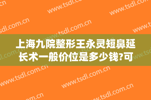 上海九院整形王永灵短鼻延长术一般价位是多少钱?可靠吗?(上海九院鼻子整形需要多少钱)