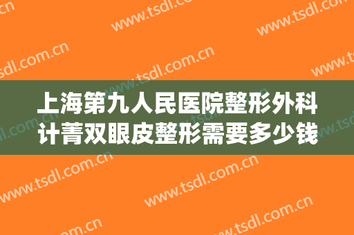 上海第九人民医院整形外科计菁双眼皮整形需要多少钱?怎么样?(上海第九人民医院双眼皮手术费用)