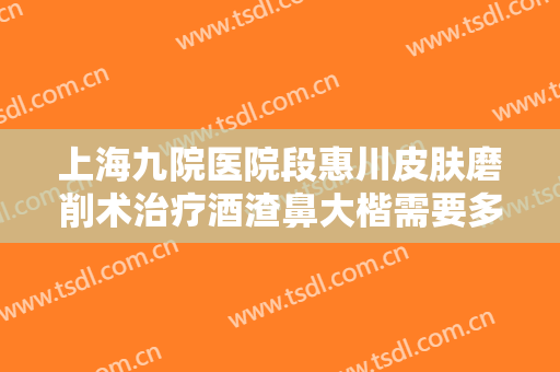上海九院医院段惠川皮肤磨削术治疗酒渣鼻大楷需要多少费用?有哪些优势?