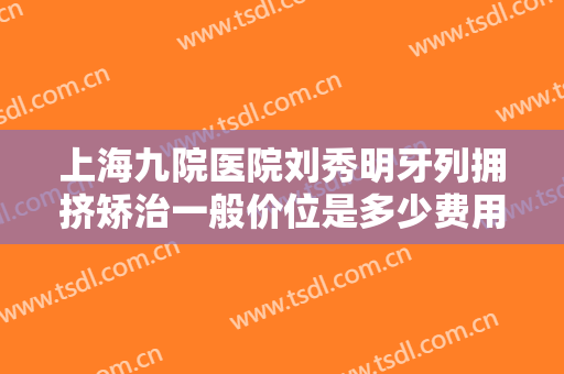 上海九院医院刘秀明牙列拥挤矫治一般价位是多少费用?需要多久恢复?