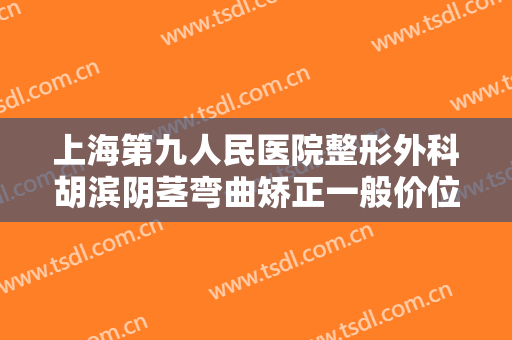 上海第九人民医院整形外科胡滨阴茎弯曲矫正一般价位是多少费用?可靠吗?