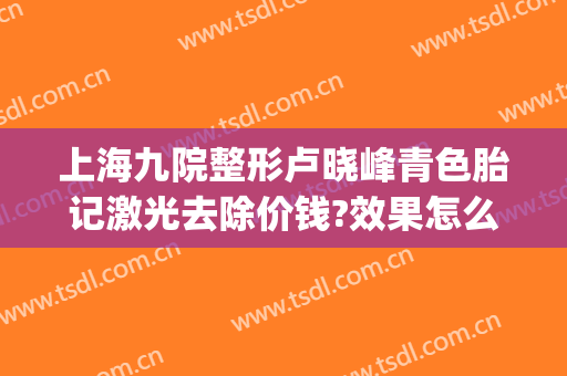 上海九院整形卢晓峰青色胎记激光去除价钱?效果怎么样?(上海九院皮肤科激光胎记)