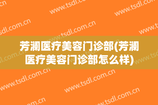 芳澜医疗美容门诊部(芳澜医疗美容门诊部怎么样)