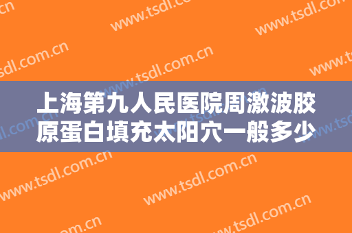 上海第九人民医院周激波胶原蛋白填充太阳穴一般多少钱?效果怎么样?