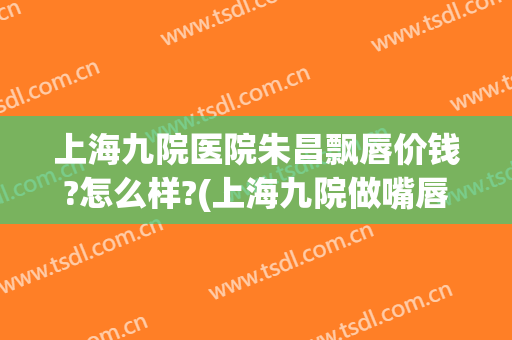 上海九院医院朱昌飘唇价钱?怎么样?(上海九院做嘴唇多少钱)